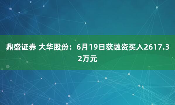 鼎盛证券 大华股份：6月19日获融资买入2617.32万元