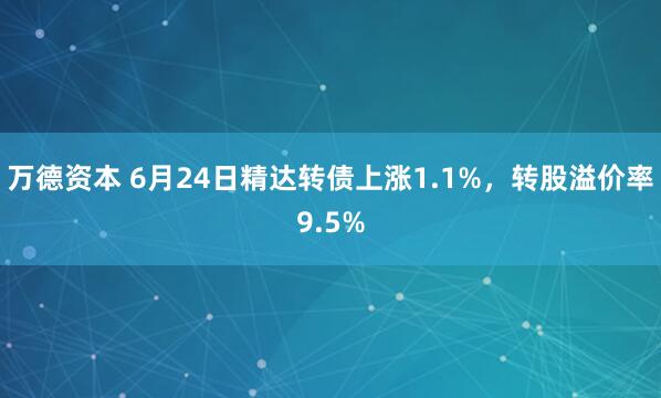 万德资本 6月24日精达转债上涨1.1%，转股溢价率9.5%
