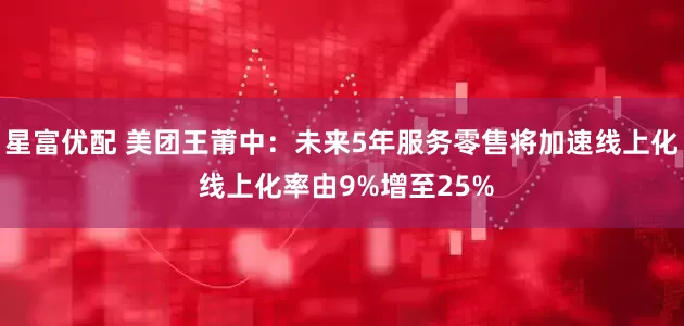 星富优配 美团王莆中：未来5年服务零售将加速线上化 线上化率由9%增至25%