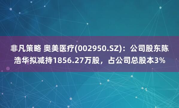 非凡策略 奥美医疗(002950.SZ)：公司股东陈浩华拟减持1856.27万股，占公司总股本3%