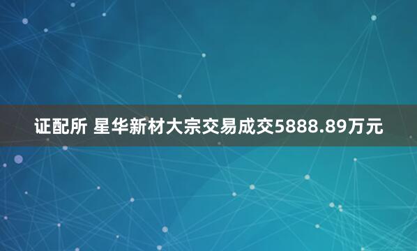 证配所 星华新材大宗交易成交5888.89万元