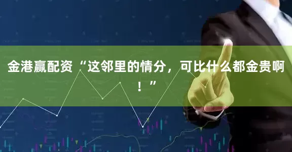 金港赢配资 “这邻里的情分，可比什么都金贵啊！”