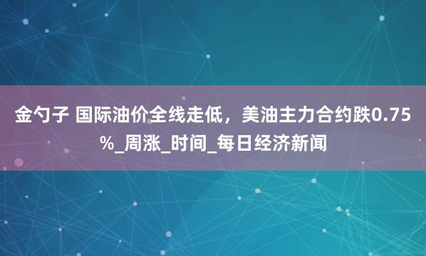 金勺子 国际油价全线走低，美油主力合约跌0.75%_周涨_时间_每日经济新闻