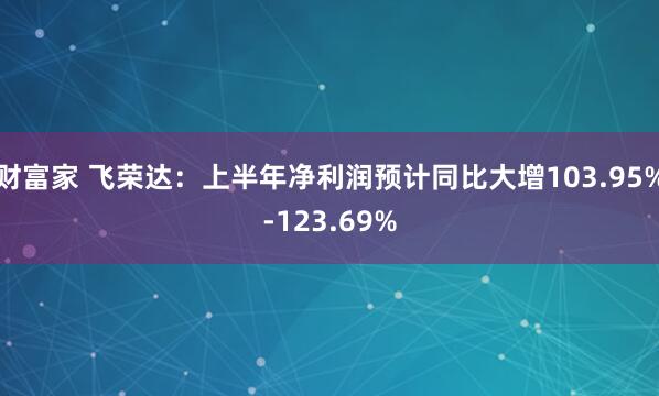 财富家 飞荣达：上半年净利润预计同比大增103.95%-123.69%