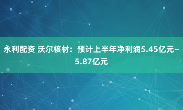 永利配资 沃尔核材：预计上半年净利润5.45亿元—5.87亿元