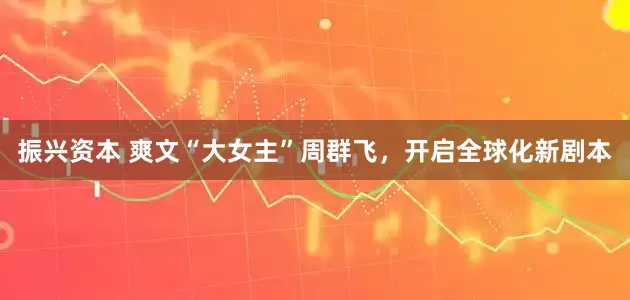 振兴资本 爽文“大女主”周群飞，开启全球化新剧本