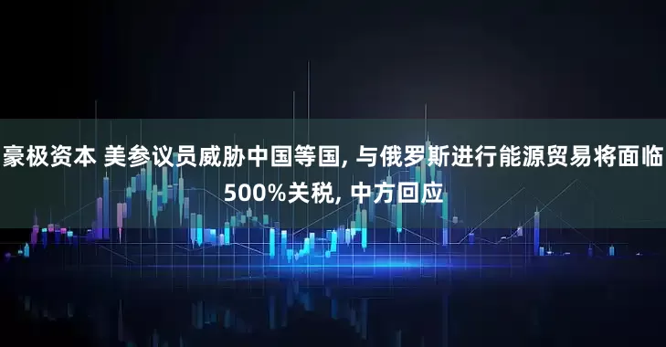 豪极资本 美参议员威胁中国等国, 与俄罗斯进行能源贸易将面临500%关税, 中方回应