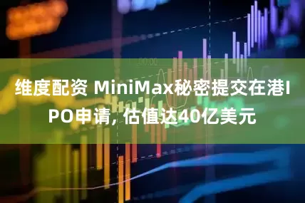 维度配资 MiniMax秘密提交在港IPO申请, 估值达40亿美元