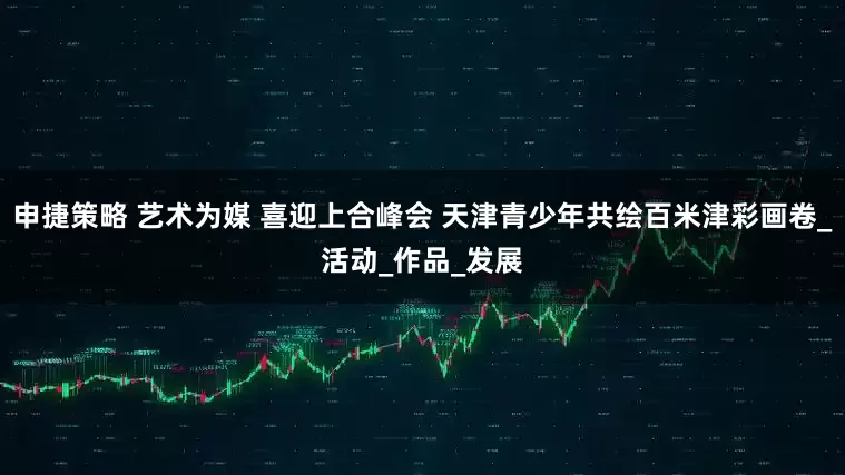 申捷策略 艺术为媒 喜迎上合峰会 天津青少年共绘百米津彩画卷_活动_作品_发展