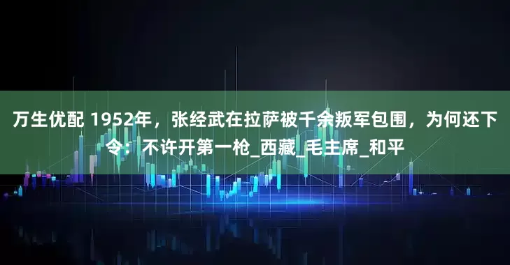 万生优配 1952年，张经武在拉萨被千余叛军包围，为何还下令：不许开第一枪_西藏_毛主席_和平
