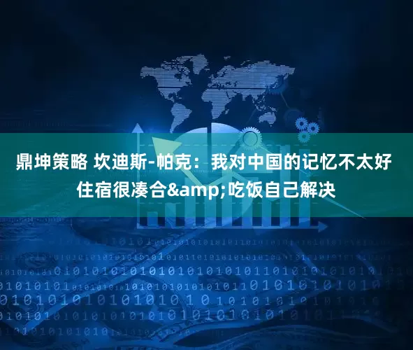 鼎坤策略 坎迪斯-帕克：我对中国的记忆不太好 住宿很凑合&吃饭自己解决