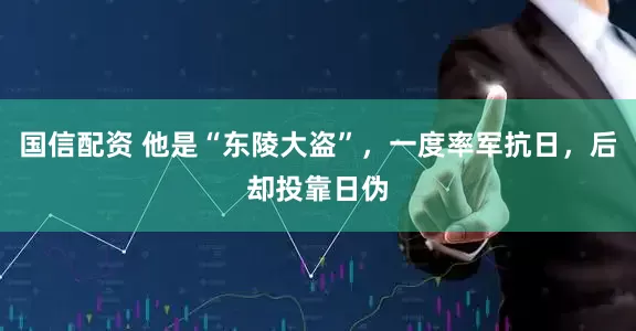 国信配资 他是“东陵大盗”，一度率军抗日，后却投靠日伪