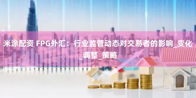 米涂配资 FPG外汇：行业监管动态对交易者的影响_变化_调整_策略