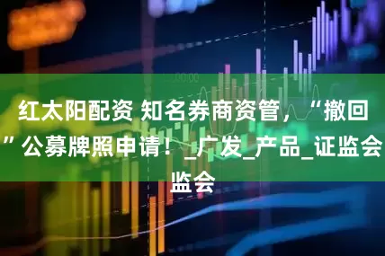 红太阳配资 知名券商资管，“撤回”公募牌照申请！_广发_产品_证监会