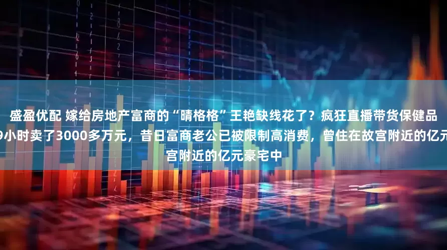 盛盈优配 嫁给房地产富商的“晴格格”王艳缺线花了？疯狂直播带货保健品捞金，9小时卖了3000多万元，昔日富商老公已被限制高消费，曾住在故宫附近的亿元豪宅中