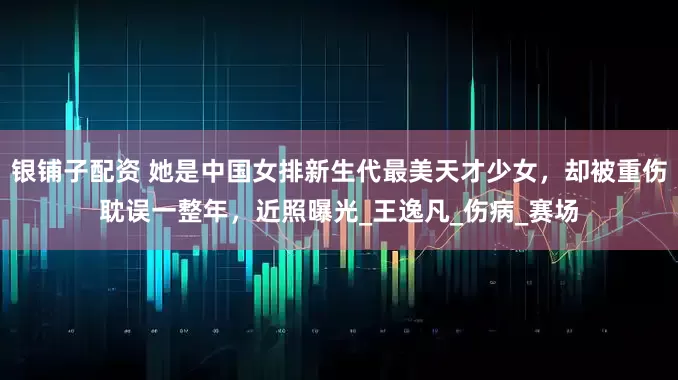 银铺子配资 她是中国女排新生代最美天才少女，却被重伤耽误一整年，近照曝光_王逸凡_伤病_赛场