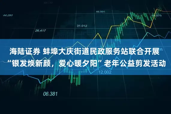 海陆证券 蚌埠大庆街道民政服务站联合开展 “银发焕新颜，爱心暖夕阳”老年公益剪发活动