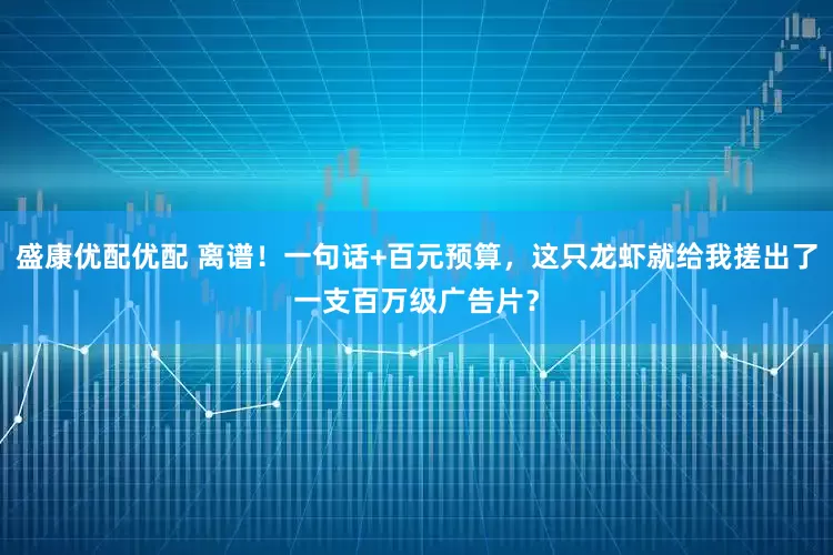 盛康优配优配 离谱！一句话+百元预算，这只龙虾就给我搓出了一支百万级广告片？