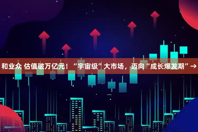和业众 估值破万亿元！“宇宙级”大市场，迈向“成长爆发期”→