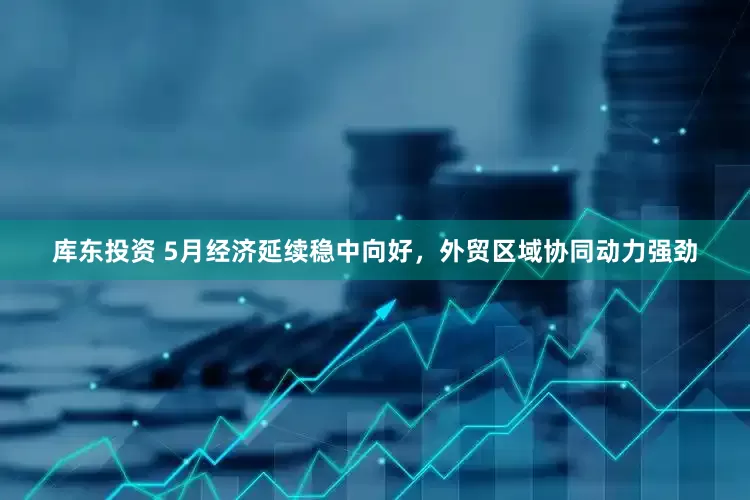 库东投资 5月经济延续稳中向好,外贸区域协同动力强劲